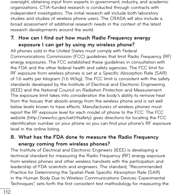 112oversight, obtaining input from experts in government, industry, and academic organizations. CTIA-funded research is conducted through contracts with independent investigators. The initial research will include both laboratory studies and studies of wireless phone users. The CRADA will also include a broad assessment of additional research needs in the context of the latest research developments around the world.7.  How can I find out how much Radio Frequency energy exposure I can get by using my wireless phone?All phones sold in the United States must comply with Federal Communications Commission (FCC) guidelines that limit Radio Frequency (RF) energy exposures. The FCC established these guidelines in consultation with the FDA and the other federal health and safety agencies. The FCC limit for RF exposure from wireless phones is set at a Specific Absorption Rate (SAR) of 1.6 watts per kilogram (1.6 W/kg). The FCC limit is consistent with the safety standards developed by the Institute of Electrical and Electronic Engineering (IEEE) and the National Council on Radiation Protection and Measurement. The exposure limit takes into consideration the body’s ability to remove heat from the tissues that absorb energy from the wireless phone and is set well below levels known to have effects. Manufacturers of wireless phones must report the RF exposure level for each model of phone to the FCC. The FCC website (http://www.fcc.gov/oet/rfsafety) gives directions for locating the FCC identification number on your phone so you can find your phone’s RF exposure level in the online listing.8.  What has the FDA done to measure the Radio Frequency energy coming from wireless phones?The Institute of Electrical and Electronic Engineers (IEEE) is developing a technical standard for measuring the Radio Frequency (RF) energy exposure from wireless phones and other wireless handsets with the participation and leadership of FDA scientists and engineers. The standard, “Recommended Practice for Determining the Spatial-Peak Specific Absorption Rate (SAR) in the Human Body Due to Wireless Communications Devices: Experimental Techniques”, sets forth the first consistent test methodology for measuring the For Your Safety