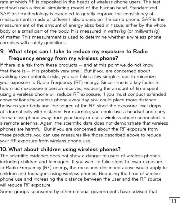 113rate at which RF is deposited in the heads of wireless phone users. The test method uses a tissue-simulating model of the human head. Standardized SAR test methodology is expected to greatly improve the consistency of measurements made at different laboratories on the same phone. SAR is the measurement of the amount of energy absorbed in tissue, either by the whole body or a small part of the body. It is measured in watts/kg (or milliwatts/g) of matter. This measurement is used to determine whether a wireless phone complies with safety guidelines. 9.  What steps can I take to reduce my exposure to Radio Frequency energy from my wireless phone?If there is a risk from these products — and at this point we do not know that there is — it is probably very small. But if you are concerned about avoiding even potential risks, you can take a few simple steps to minimize your exposure to Radio Frequency (RF) energy. Since time is a key factor in how much exposure a person receives, reducing the amount of time spent using a wireless phone will reduce RF exposure. If you must conduct extended conversations by wireless phone every day, you could place more distance between your body and the source of the RF, since the exposure level drops off dramatically with distance. For example, you could use a headset and carry the wireless phone away from your body or use a wireless phone connected to a remote antenna. Again, the scientific data does not demonstrate that wireless phones are harmful. But if you are concerned about the RF exposure from these products, you can use measures like those described above to reduce your RF exposure from wireless phone use.10. What about children using wireless phones?The scientific evidence does not show a danger to users of wireless phones, including children and teenagers. If you want to take steps to lower exposure to Radio Frequency (RF) energy, the measures described above would apply to children and teenagers using wireless phones. Reducing the time of wireless phone use and increasing the distance between the user and the RF source will reduce RF exposure. Some groups sponsored by other national governments have advised that 