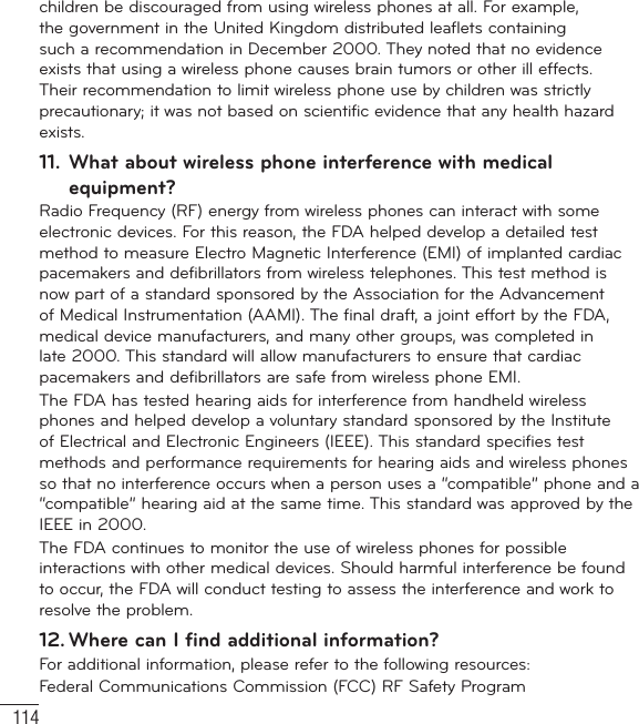 114children be discouraged from using wireless phones at all. For example, the government in the United Kingdom distributed leaflets containing such a recommendation in December 2000. They noted that no evidence exists that using a wireless phone causes brain tumors or other ill effects. Their recommendation to limit wireless phone use by children was strictly precautionary; it was not based on scientific evidence that any health hazard exists.11.  What about wireless phone interference with medical equipment?Radio Frequency (RF) energy from wireless phones can interact with some electronic devices. For this reason, the FDA helped develop a detailed test method to measure Electro Magnetic Interference (EMI) of implanted cardiac pacemakers and defibrillators from wireless telephones. This test method is now part of a standard sponsored by the Association for the Advancement of Medical Instrumentation (AAMI). The final draft, a joint effort by the FDA, medical device manufacturers, and many other groups, was completed in late 2000. This standard will allow manufacturers to ensure that cardiac pacemakers and defibrillators are safe from wireless phone EMI.The FDA has tested hearing aids for interference from handheld wireless phones and helped develop a voluntary standard sponsored by the Institute of Electrical and Electronic Engineers (IEEE). This standard specifies test methods and performance requirements for hearing aids and wireless phones so that no interference occurs when a person uses a “compatible” phone and a “compatible” hearing aid at the same time. This standard was approved by the IEEE in 2000. The FDA continues to monitor the use of wireless phones for possible interactions with other medical devices. Should harmful interference be found to occur, the FDA will conduct testing to assess the interference and work to resolve the problem.12. Where can I find additional information?For additional information, please refer to the following resources:Federal Communications Commission (FCC) RF Safety ProgramFor Your Safety