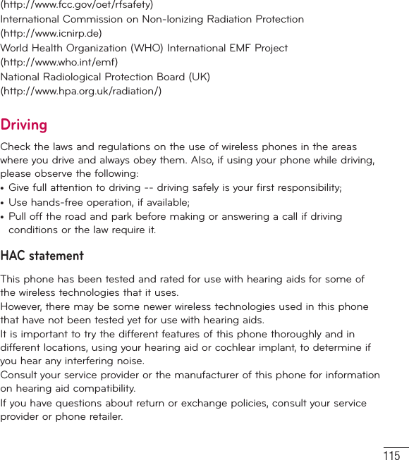 115(http://www.fcc.gov/oet/rfsafety)International Commission on Non-lonizing Radiation Protection(http://www.icnirp.de)World Health Organization (WHO) International EMF Project(http://www.who.int/emf)National Radiological Protection Board (UK)(http://www.hpa.org.uk/radiation/)DrivingCheck the laws and regulations on the use of wireless phones in the areas where you drive and always obey them. Also, if using your phone while driving, please observe the following:•  Give full attention to driving -- driving safely is your first responsibility;•  Use hands-free operation, if available;•  Pull off the road and park before making or answering a call if driving conditions or the law require it.HAC statement This phone has been tested and rated for use with hearing aids for some of the wireless technologies that it uses. However, there may be some newer wireless technologies used in this phone that have not been tested yet for use with hearing aids. It is important to try the different features of this phone thoroughly and in different locations, using your hearing aid or cochlear implant, to determine if you hear any interfering noise. Consult your service provider or the manufacturer of this phone for information on hearing aid compatibility. If you have questions about return or exchange policies, consult your service provider or phone retailer. 