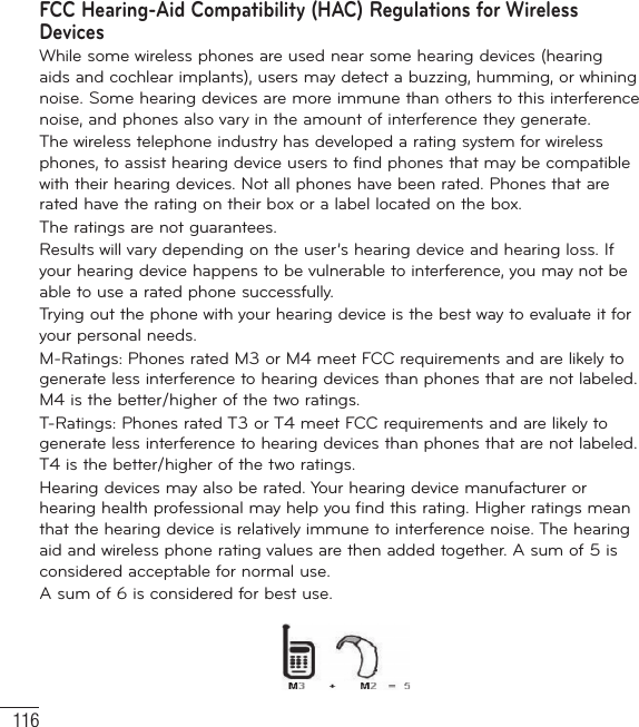 116FCC Hearing-Aid Compatibility (HAC) Regulations for Wireless DevicesWhile some wireless phones are used near some hearing devices (hearing aids and cochlear implants), users may detect a buzzing, humming, or whining noise. Some hearing devices are more immune than others to this interference noise, and phones also vary in the amount of interference they generate.The wireless telephone industry has developed a rating system for wireless phones, to assist hearing device users to find phones that may be compatible with their hearing devices. Not all phones have been rated. Phones that are rated have the rating on their box or a label located on the box.The ratings are not guarantees.Results will vary depending on the user’s hearing device and hearing loss. If your hearing device happens to be vulnerable to interference, you may not be able to use a rated phone successfully.Trying out the phone with your hearing device is the best way to evaluate it for your personal needs.M-Ratings: Phones rated M3 or M4 meet FCC requirements and are likely to generate less interference to hearing devices than phones that are not labeled. M4 is the better/higher of the two ratings.T-Ratings: Phones rated T3 or T4 meet FCC requirements and are likely to generate less interference to hearing devices than phones that are not labeled. T4 is the better/higher of the two ratings.Hearing devices may also be rated. Your hearing device manufacturer or hearing health professional may help you find this rating. Higher ratings mean that the hearing device is relatively immune to interference noise. The hearing aid and wireless phone rating values are then added together. A sum of 5 is considered acceptable for normal use.A sum of 6 is considered for best use.For Your Safety