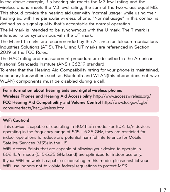 117In the above example, if a hearing aid meets the M2 level rating and the wireless phone meets the M3 level rating, the sum of the two values equal M5. This should provide the hearing aid user with “normal usage” while using their hearing aid with the particular wireless phone. “Normal usage” in this context is defined as a signal quality that’s acceptable for normal operation.The M mark is intended to be synonymous with the U mark. The T mark is intended to be synonymous with the UT mark.The M and T marks are recommended by the Alliance for Telecommunications Industries Solutions (ATIS). The U and UT marks are referenced in Section 20.19 of the FCC Rules.The HAC rating and measurement procedure are described in the American National Standards Institute (ANSI) C63.19 standard.To enter that the Hearing Aid Compatibility rating for your phone is maintained, secondary transmitters such as Bluetooth and WLAN(this phone does not have WLAN) components must be disabled during a call.For information about hearing aids and digital wireless phones Wireless Phones and Hearing Aid Accessibility http://www.accesswireless.org/ FCC Hearing Aid Compatibility and Volume Control http://www.fcc.gov/cgb/consumerfacts/hac_wireless.htmlWiFi Caution!This device is capable of operating in 802.11a/n mode. For 802.11a/n devices operating in the frequency range of 5.15 - 5.25 GHz, they are restricted for indoor operations to reduce any potential harmful interference for Mobile Satellite Services (MSS) in the US.WiFi Access Points that are capable of allowing your device to operate in 802.11a/n mode (5.15-5.25 GHz band) are optimized for indoor use only.If your WiFi network is capable of operating in this mode, please restrict your WiFi use indoors not to violate federal regulations to protect MSS.