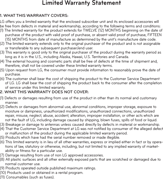 Limited Warranty Statement1.  WHAT THIS WARRANTY COVERS:LG offers you a limited warranty that the enclosed subscriber unit and its enclosed accessories will be free from defects in material and workmanship, according to the following terms and conditions:(1) The limited warranty for the product extends for TWELVE (12) MONTHS beginning on the date of purchase of the product with valid proof of purchase, or absent valid proof of purchase, FIFTEEN (15) MONTHS from date of manufacture as determined by the unit’s manufacture date code.(2) The limited warranty extends only to the original purchaser of the product and is not assignable or transferable to any subsequent purchaser/end user.(3) This warranty is good only to the original purchaser of the product during the warranty period as long as it is in the U.S., including Alaska, Hawaii, U.S. Territories and Canada.(4) The external housing and cosmetic parts shall be free of defects at the time of shipment and, therefore, shall not be covered under these limited warranty terms.(5) Upon request from LG, the consumer must provide information to reasonably prove the date of purchase.(6) The customer shall bear the cost of shipping the product to the Customer Service Department of LG. LG shall bear the cost of shipping the product back to the consumer after the completion of service under this limited warranty.2.  WHAT THIS WARRANTY DOES NOT COVER:(1) Defects or damages resulting from use of the product in other than its normal and customary manner.(2) Defects or damages from abnormal use, abnormal conditions, improper storage, exposure to moisture or dampness, unauthorized modiﬁ cations, unauthorized connections, unauthorized repair, misuse, neglect, abuse, accident, alteration, improper installation, or other acts which are not the fault of LG, including damage caused by shipping, blown fuses, spills of food or liquid.(3) Breakage or damage to antennas unless caused directly by defects in material or workmanship.(4) That the Customer Service Department at LG was not notiﬁ ed by consumer of the alleged defect or malfunction of the product during the applicable limited warranty period.(5) Products which have had the serial number removed or made illegible.(6) This limited warranty is in lieu of all other warranties, express or implied either in fact or by opera-tions of law, statutory or otherwise, including, but not limited to any implied warranty of market-ability or ﬁ tness for a particular use.(7) Damage resulting from use of non LG approved accessories.(8) All plastic surfaces and all other externally exposed parts that are scratched or damaged due to normal customer use.(9) Products operated outside published maximum ratings.(10) Products used or obtained in a rental program.(11) Consumables (such as fuses).