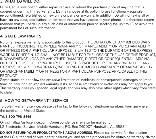 3. WHAT LG WILL DO:LG will, at its sole option, either repair, replace or refund the purchase price of any unit that is covered under this limited warranty. LG may choose at its option to use functionally equivalent re-conditioned, refurbished or new units or parts or any units. In addition, LG will not re-install or back-up any data, applications or software that you have added to your phone. It is therefore recom-mended that you back-up any such data or information prior to sending the unit to LG to avoid the permanent loss of such information.4. STATE LAW RIGHTS:No other express warranty is applicable to this product. THE DURATION OF ANY IMPLIED WAR-RANTIES, INCLUDING THE IMPLIED WARRANTY OF MARKETABILITY OR MERCHANTABILITY OR FITNESS FOR A PARTICULAR PURPOSE, IS LIMITED TO THE DURATION OF THE EXPRESS WARRANTY HEREIN. LG SHALL NOT BE LIABLE FOR THE LOSS OF THE USE OF THE PRODUCT, INCONVENIENCE, LOSS OR ANY OTHER DAMAGES, DIRECT OR CONSEQUENTIAL, ARISING OUT OF THE USE OF, OR INABILITY TO USE, THIS PRODUCT OR FOR ANY BREACH OF ANY EXPRESS OR IMPLIED WARRANTY, INCLUDING THE IMPLIED WARRANTY OF MARKETABILITY OR MERCHANTABILITY OR FITNESS FOR A PARTICULAR PURPOSE APPLICABLE TO THIS PRODUCT.Some states do not allow the exclusive limitation of incidental or consequential damages or limita-tions on how long an implied warranty lasts; so these limitations or exclusions may not apply to you. This warranty gives you speciﬁ c legal rights and you may also have other rights which vary from state to state.5. HOW TO GETWARRANTY SERVICE:To obtain warranty service, please call or fax to the following telephone numbers from anywhere in the continental United States:Tel. 1-800-793-8896 Or visit http://us.lgservice.com. Correspondence may also be mailed to:LG Electronics Service- Mobile Handsets, P.O. Box 240007, Huntsville, AL 35824DO NOT RETURN YOUR PRODUCT TO THE ABOVE ADDRESS. Please call or write for the location of the LG authorized service center nearest you and for the procedures for obtaining warranty claims.