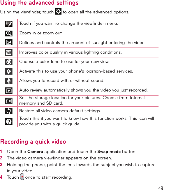 49Using the advanced settingsUsing the viewfinder, touch   to open all the advanced options. Touch if you want to change the viewfinder menu.Zoom in or zoom out.Defines and controls the amount of sunlight entering the video.Improves color quality in various lighting conditions.Choose a color tone to use for your new view.Activate this to use your phone&apos;s location-based services.Allows you to record with or without sound.Auto review automatically shows you the video you just recorded.Set the storage location for your pictures. Choose from Internal memory and SD card.Restore all video camera default settings.Touch this if you want to know how this function works. This icon will provide you with a quick guide.Recording a quick video1   Open the Camera application and touch the Swap mode button. 2   The video camera viewﬁ nder appears on the screen.3   Holding the phone, point the lens towards the subject you wish to capture in your video.4   Touch   once to start recording.