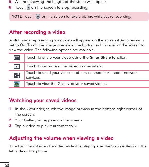 505   A timer showing the length of the video will appear.6   Touch   on the screen to stop recording.NOTE: Touch   on the screen to take a picture while you&apos;re recording.After recording a videoA still image representing your video will appear on the screen if Auto review is set to On. Touch the image preview in the bottom right corner of the screen to view the video. The following options are available:Touch to share your video using the SmartShare function.Touch to record another video immediately.Touch to send your video to others or share it via social network services.Touch to view the Gallery of your saved videos.Watching your saved videos1   In the viewﬁ nder, touch the image preview in the bottom right corner of the screen.2   Your Gallery will appear on the screen.3   Tap a video to play it automatically.Adjusting the volume when viewing a videoTo adjust the volume of a video while it is playing, use the Volume Keys on the left side of the phone.Video camera