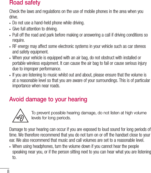 8Road safetyCheck the laws and regulations on the use of mobile phones in the area when you drive.t Do not use a hand-held phone while driving.t Give full attention to driving.t Pull off the road and park before making or answering a call if driving conditions so require.t RF energy may affect some electronic systems in your vehicle such as car stereos and safety equipment.t When your vehicle is equipped with an air bag, do not obstruct with installed or portable wireless equipment. It can cause the air bag to fail or cause serious injury due to improper performance.t If you are listening to music whilst out and about, please ensure that the volume is at a reasonable level so that you are aware of your surroundings. This is of particular importance when near roads.Avoid damage to your hearingTo prevent possible hearing damage, do not listen at high volume levels for long periods.Damage to your hearing can occur if you are exposed to loud sound for long periods of time. We therefore recommend that you do not turn on or off the handset close to your ear. We also recommend that music and call volumes are set to a reasonable level.t When using headphones, turn the volume down if you cannot hear the people speaking near you, or if the person sitting next to you can hear what you are listening to.Guidelines for safe and efﬁcient use