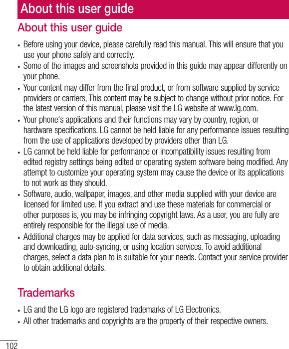 102About this user guidet Before using your device, please carefully read this manual. This will ensure that you use your phone safely and correctly.t Some of the images and screenshots provided in this guide may appear differently on your phone.t Your content may differ from the final product, or from software supplied by service providers or carriers, This content may be subject to change without prior notice. For the latest version of this manual, please visit the LG website at www.lg.com.t Your phone&apos;s applications and their functions may vary by country, region, or hardware specifications. LG cannot be held liable for any performance issues resulting from the use of applications developed by providers other than LG.t LG cannot be held liable for performance or incompatibility issues resulting from edited registry settings being edited or operating system software being modified. Any attempt to customize your operating system may cause the device or its applications to not work as they should.t Software, audio, wallpaper, images, and other media supplied with your device are licensed for limited use. If you extract and use these materials for commercial or other purposes is, you may be infringing copyright laws. As a user, you are fully are entirely responsible for the illegal use of media.t Additional charges may be applied for data services, such as messaging, uploading and downloading, auto-syncing, or using location services. To avoid additional charges, select a data plan to is suitable for your needs. Contact your service provider to obtain additional details.Trademarkst LG and the LG logo are registered trademarks of LG Electronics.t All other trademarks and copyrights are the property of their respective owners.About this user guide