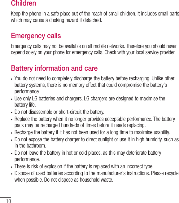 10ChildrenKeep the phone in a safe place out of the reach of small children. It includes small parts which may cause a choking hazard if detached.Emergency callsEmergency calls may not be available on all mobile networks. Therefore you should never depend solely on your phone for emergency calls. Check with your local service provider.Battery information and caret You do not need to completely discharge the battery before recharging. Unlike other battery systems, there is no memory effect that could compromise the battery&apos;s performance.t Use only LG batteries and chargers. LG chargers are designed to maximise the battery life.t Do not disassemble or short-circuit the battery.t Replace the battery when it no longer provides acceptable performance. The battery pack may be recharged hundreds of times before it needs replacing.t Recharge the battery if it has not been used for a long time to maximise usability.t Do not expose the battery charger to direct sunlight or use it in high humidity, such as in the bathroom.t Do not leave the battery in hot or cold places, as this may deteriorate battery performance.t There is risk of explosion if the battery is replaced with an incorrect type.t Dispose of used batteries according to the manufacturer&apos;s instructions. Please recycle when possible. Do not dispose as household waste.Guidelines for safe and efﬁcient use
