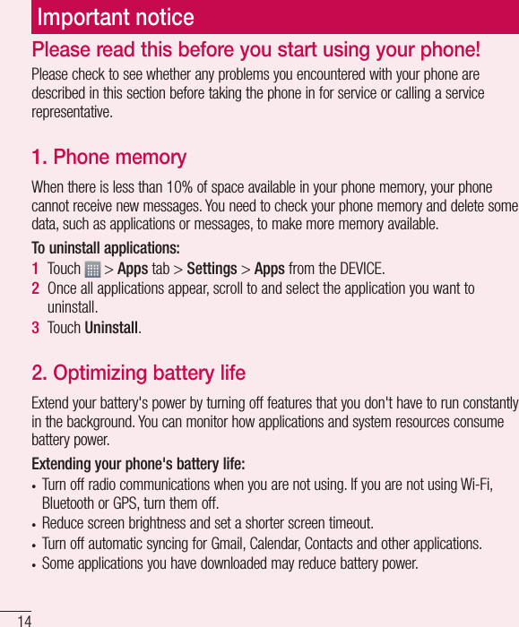 14Important noticePlease check to see whether any problems you encountered with your phone are described in this section before taking the phone in for service or calling a service representative.1. Phone memory When there is less than 10% of space available in your phone memory, your phone cannot receive new messages. You need to check your phone memory and delete some data, such as applications or messages, to make more memory available.To uninstall applications:1  Touch   &gt; Apps tab &gt; Settings &gt; Apps from the DEVICE.2  Once all applications appear, scroll to and select the application you want to uninstall.3  Touch Uninstall.2. Optimizing battery lifeExtend your battery&apos;s power by turning off features that you don&apos;t have to run constantly in the background. You can monitor how applications and system resources consume battery power.Extending your phone&apos;s battery life:t Turn off radio communications when you are not using. If you are not using Wi-Fi, Bluetooth or GPS, turn them off.t Reduce screen brightness and set a shorter screen timeout.t Turn off automatic syncing for Gmail, Calendar, Contacts and other applications.t Some applications you have downloaded may reduce battery power.Please read this before you start using your phone!