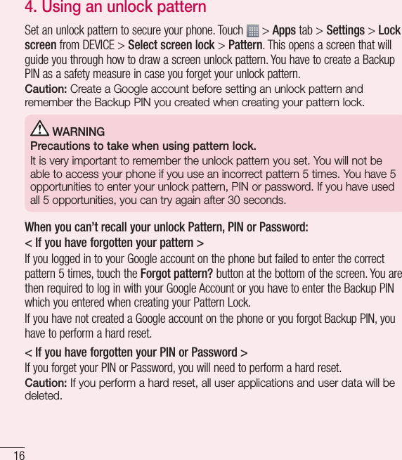 164. Using an unlock patternSet an unlock pattern to secure your phone. Touch   &gt; Apps tab &gt; Settings &gt; Lock screen from DEVICE &gt; Select screen lock &gt; Pattern. This opens a screen that will guide you through how to draw a screen unlock pattern. You have to create a Backup PIN as a safety measure in case you forget your unlock pattern.Caution: Create a Google account before setting an unlock pattern and remember the Backup PIN you created when creating your pattern lock. WARNINGPrecautions to take when using pattern lock.It is very important to remember the unlock pattern you set. You will not be able to access your phone if you use an incorrect pattern 5 times. You have 5 opportunities to enter your unlock pattern, PIN or password. If you have used all 5 opportunities, you can try again after 30 seconds.When you can’t recall your unlock Pattern, PIN or Password:&lt; If you have forgotten your pattern &gt;If you logged in to your Google account on the phone but failed to enter the correct pattern 5 times, touch the Forgot pattern? button at the bottom of the screen. You are then required to log in with your Google Account or you have to enter the Backup PIN which you entered when creating your Pattern Lock.If you have not created a Google account on the phone or you forgot Backup PIN, you have to perform a hard reset.&lt; If you have forgotten your PIN or Password &gt; If you forget your PIN or Password, you will need to perform a hard reset.Caution: If you perform a hard reset, all user applications and user data will be deleted.Important notice