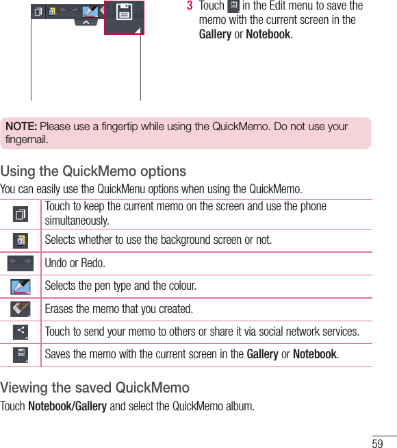 593  Touch   in the Edit menu to save the memo with the current screen in the Gallery or Notebook.NOTE: Please use a fingertip while using the QuickMemo. Do not use your fingernail.Using the QuickMemo optionsYou can easily use the QuickMenu options when using the QuickMemo.Touch to keep the current memo on the screen and use the phone simultaneously.Selects whether to use the background screen or not.Undo or Redo.Selects the pen type and the colour.Erases the memo that you created.Touch to send your memo to others or share it via social network services.Saves the memo with the current screen in the Gallery or Notebook.Viewing the saved QuickMemo Touch Notebook/Gallery and select the QuickMemo album.