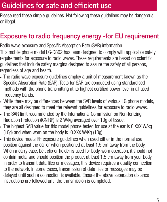 5Please read these simple guidelines. Not following these guidelines may be dangerous or illegal.Exposure to radio frequency energy -for EU requirementRadio wave exposure and Specific Absorption Rate (SAR) information. This mobile phone model LG-D802 has been designed to comply with applicable safety requirements for exposure to radio waves. These requirements are based on scientific guidelines that include safety margins designed to assure the safety of all persons, regardless of age and health.t The radio wave exposure guidelines employ a unit of measurement known as the Specific Absorption Rate (SAR). Tests for SAR are conducted using standardised methods with the phone transmitting at its highest certified power level in all used frequency bands.t While there may be differences between the SAR levels of various LG phone models, they are all designed to meet the relevant guidelines for exposure to radio waves.t The SAR limit recommended by the International Commission on Non-Ionizing Radiation Protection (ICNIRP) is 2 W/kg averaged over 10g of tissue.t The highest SAR value for this model phone tested for use at the ear is 0.XXX W/kg (10g) and when worn on the body is  0.XXX W/Kg (10g).t This device meets RF exposure guidelines when used either in the normal use position against the ear or when positioned at least 1.5 cm away from the body. When a carry case, belt clip or holder is used for body-worn operation, it should not contain metal and should position the product at least 1.5 cm away from your body. In order to transmit data files or messages, this device requires a quality connection to the network. In some cases, transmission of data files or messages may be delayed until such a connection is available. Ensure the above separation distance instructions are followed until the transmission is completed.Guidelines for safe and efﬁcient use