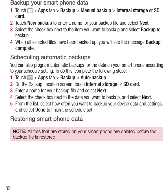 82Backup your smart phone data1  Touch   &gt; Apps tab &gt; Backup &gt; Manual backup &gt; Internal storage or SD card.2  Touch New backup to enter a name for your backup ﬁle and select Next.3  Select the check box next to the item you want to backup and select Backup to backup.4  When all selected ﬁles have been backed up, you will see the message Backup complete. Scheduling automatic backupsYou can also program automatic backups for the data on your smart phone according to your schedule setting. To do this, complete the following steps:1  Touch   &gt; Apps tab &gt; Backup &gt; Auto-backup.2  On the Backup Location screen, touch Internal storage or SD card. 3  Enter a name for your backup ﬁle and select Next.4  Select the check box next to the data you want to backup, and select Next.5  From the list, select how often you want to backup your device data and settings, and select Done to ﬁnish the schedule set.Restoring smart phone dataNOTE: All files that are stored on your smart phone are deleted before the backup file is restored.Utilities