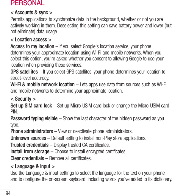 94PERSONAL&lt; Accounts &amp; sync &gt;Permits applications to synchronize data in the background, whether or not you are actively working in them. Deselecting this setting can save battery power and lower (but  not eliminate) data usage.&lt; Location access &gt;Access to my location – If you select Google&apos;s location service, your phone determines your approximate location using Wi-Fi and mobile networks. When you select this option, you&apos;re asked whether you consent to allowing Google to use your location when providing these services.GPS satellites – If you select GPS satellites, your phone determines your location to street-level accuracy.Wi-Fi &amp; mobile network location – Lets apps use data from sources such as Wi-Fi and mobile networks to determine your approximate location.&lt; Security &gt;Set up SIM card lock – Set up Micro-USIM card lock or change the Micro-USIM card PIN.Password typing visible – Show the last character of the hidden password as you type.Phone administrators – View or deactivate phone administrators.Unknown sources – Default setting to install non-Play store applications.Trusted credentials – Display trusted CA certificates.Install from storage – Choose to install encrypted certificates.Clear credentials – Remove all certificates.&lt; Language &amp; input &gt;Use the Language &amp; input settings to select the language for the text on your phone and to configure the on-screen keyboard, including words you&apos;ve added to its dictionary.Settings