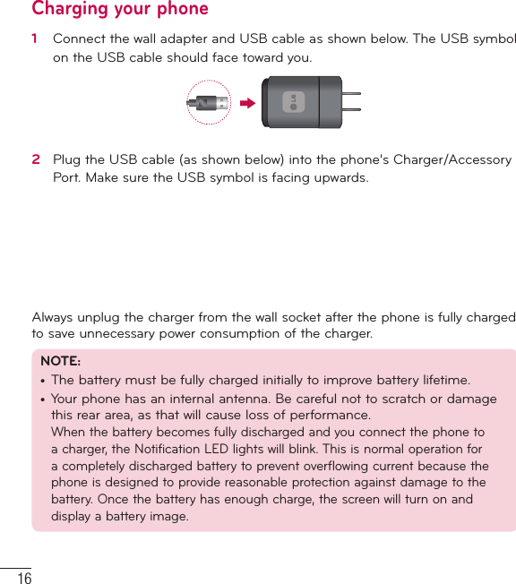 16Getting to know your phoneCharging your phone1   Connect the wall adapter and USB cable as shown below. The USB symbol on the USB cable should face toward you.2   Plug the USB cable (as shown below) into the phone&apos;s Charger/Accessory Port. Make sure the USB symbol is facing upwards.Always unplug the charger from the wall socket after the phone is fully charged to save unnecessary power consumption of the charger. NOTE: •  The battery must be fully charged initially to improve battery lifetime.•  Your phone has an internal antenna. Be careful not to scratch or damage this rear area, as that will cause loss of performance.When the battery becomes fully discharged and you connect the phone to a charger, the Notification LED lights will blink. This is normal operation for a completely discharged battery to prevent overflowing current because the phone is designed to provide reasonable protection against damage to the battery. Once the battery has enough charge, the screen will turn on and display a battery image.