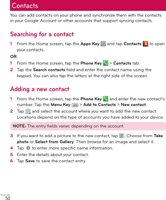 50You can add contacts on your phone and synchronize them with the contacts in your Google Account or other accounts that support syncing contacts.Searching for a contact1   From the Home screen, tap the Apps Key   and tap Contacts   to open your contacts. OR 1   From the Home screen, tap the Phone Key   &gt; Contacts tab.2   Tap the Search contacts ﬁ eld and enter the contact name using the keypad. You can also tap the letters at the right side of the screen.Adding a new contact1   From the Home screen, tap the Phone Key   and enter the new contact’s number. Tap the Menu Key   &gt; Add to Contacts &gt; New contact. 2   Tap   and select the account where you want to add the new contact. Locations depend on the type of accounts you have added to your device.NOTE: The entry fields varies depending on the account.3   If you want to add a picture to the new contact, tap  . Choose from Ta ke photo or Select from Gallery. Then browse for an image and select it.4   Tap   to enter more speciﬁ c name information.5   Enter the details about your contact.6   Tap Save to save the contact entry.Contacts