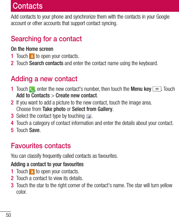 50ContactsAdd contacts to your phone and synchronize them with the contacts in your Google account or other accounts that support contact syncing.Searching for a contactOn the Home screen1  Touch   to open your contacts. 2  Touch Search contacts and enter the contact name using the keyboard.Adding a new contact1  Touch  , enter the new contact&apos;s number, then touch the Menu key . Touch Add to Contacts &gt; Create new contact. 2  If you want to add a picture to the new contact, touch the image area.  Choose from Take photo or Select from Gallery.3  Select the contact type by touching  .4  Touch a category of contact information and enter the details about your contact.5  Touch Save.Favourites contactsYou can classify frequently called contacts as favourites.Adding a contact to your favourites1  Touch   to open your contacts.2  Touch a contact to view its details.3  Touch the star to the right corner of the contact&apos;s name. The star will turn yellow color.