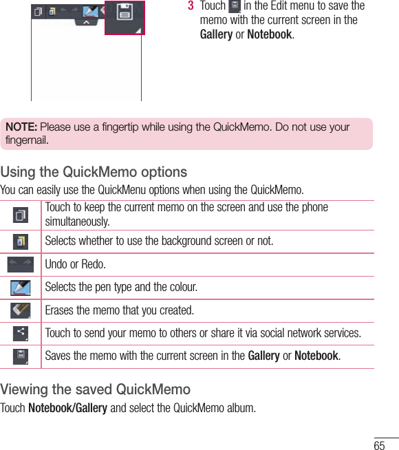 653  Touch   in the Edit menu to save the memo with the current screen in the Gallery or Notebook.NOTE: Please use a fingertip while using the QuickMemo. Do not use your fingernail.Using the QuickMemo optionsYou can easily use the QuickMenu options when using the QuickMemo.Touch to keep the current memo on the screen and use the phone simultaneously.Selects whether to use the background screen or not.Undo or Redo.Selects the pen type and the colour.Erases the memo that you created.Touch to send your memo to others or share it via social network services.Saves the memo with the current screen in the Gallery or Notebook.Viewing the saved QuickMemo Touch Notebook/Gallery and select the QuickMemo album.