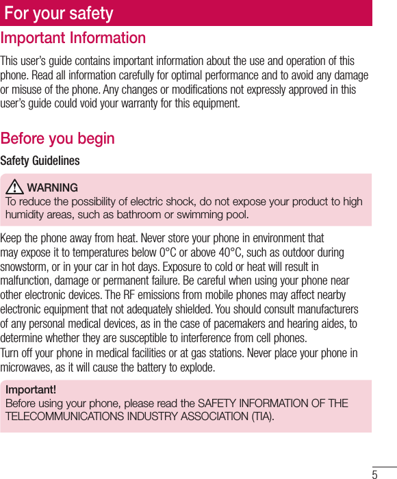5Important InformationThis user’s guide contains important information about the use and operation of this phone. Read all information carefully for optimal performance and to avoid any damage or misuse of the phone. Any changes or modifications not expressly approved in this user’s guide could void your warranty for this equipment.Before you beginSafety Guidelines WARNINGTo reduce the possibility of electric shock, do not expose your product to high humidity areas, such as bathroom or swimming pool. Keep the phone away from heat. Never store your phone in environment that may expose it to temperatures below 0°C or above 40°C, such as outdoor during snowstorm, or in your car in hot days. Exposure to cold or heat will result in malfunction, damage or permanent failure. Be careful when using your phone near other electronic devices. The RF emissions from mobile phones may affect nearby electronic equipment that not adequately shielded. You should consult manufacturers of any personal medical devices, as in the case of pacemakers and hearing aides, to determine whether they are susceptible to interference from cell phones.Turn off your phone in medical facilities or at gas stations. Never place your phone in microwaves, as it will cause the battery to explode. Important!Before using your phone, please read the SAFETY INFORMATION OF THE TELECOMMUNICATIONS INDUSTRY ASSOCIATION (TIA).For your safety