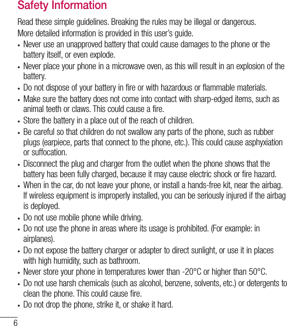 6Safety InformationRead these simple guidelines. Breaking the rules may be illegal or dangerous.More detailed information is provided in this user’s guide.t Never use an unapproved battery that could cause damages to the phone or the battery itself, or even explode.t Never place your phone in a microwave oven, as this will result in an explosion of the battery.t Do not dispose of your battery in fire or with hazardous or flammable materials.t Make sure the battery does not come into contact with sharp-edged items, such as animal teeth or claws. This could cause a fire.t Store the battery in a place out of the reach of children.t  Be careful so that children do not swallow any parts of the phone, such as rubber plugs (earpiece, parts that connect to the phone, etc.). This could cause asphyxiation or suffocation.t Disconnect the plug and charger from the outlet when the phone shows that the battery has been fully charged, because it may cause electric shock or fire hazard.t When in the car, do not leave your phone, or install a hands-free kit, near the airbag. If wireless equipment is improperly installed, you can be seriously injured if the airbag is deployed.t  Do not use mobile phone while driving.t  Do not use the phone in areas where its usage is prohibited. (For example: in airplanes).t Do not expose the battery charger or adapter to direct sunlight, or use it in places with high humidity, such as bathroom.t Never store your phone in temperatures lower than -20°C or higher than 50°C.t Do not use harsh chemicals (such as alcohol, benzene, solvents, etc.) or detergents to clean the phone. This could cause fire.t Do not drop the phone, strike it, or shake it hard. For your safety