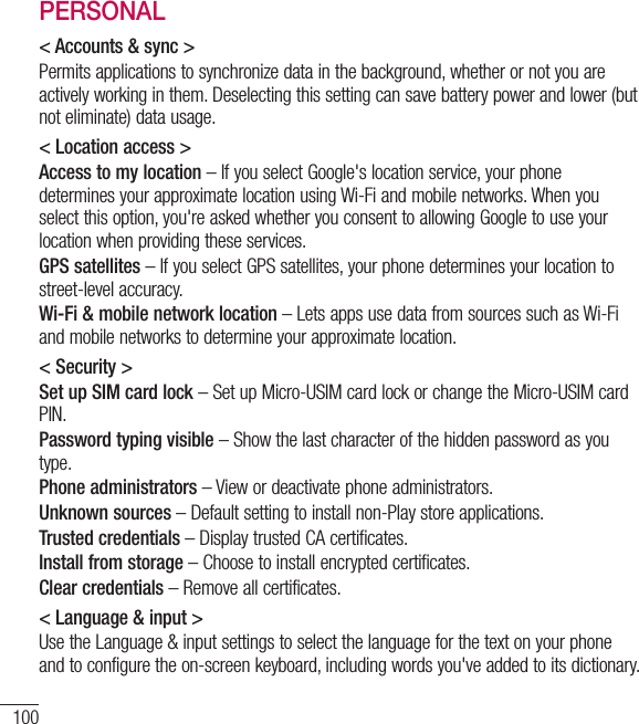 100PERSONAL&lt; Accounts &amp; sync &gt;Permits applications to synchronize data in the background, whether or not you are actively working in them. Deselecting this setting can save battery power and lower (but  not eliminate) data usage.&lt; Location access &gt;Access to my location – If you select Google&apos;s location service, your phone determines your approximate location using Wi-Fi and mobile networks. When you select this option, you&apos;re asked whether you consent to allowing Google to use your location when providing these services.GPS satellites – If you select GPS satellites, your phone determines your location to street-level accuracy.Wi-Fi &amp; mobile network location – Lets apps use data from sources such as Wi-Fi and mobile networks to determine your approximate location.&lt; Security &gt;Set up SIM card lock – Set up Micro-USIM card lock or change the Micro-USIM card PIN.Password typing visible – Show the last character of the hidden password as you type.Phone administrators – View or deactivate phone administrators.Unknown sources – Default setting to install non-Play store applications.Trusted credentials – Display trusted CA certificates.Install from storage – Choose to install encrypted certificates.Clear credentials – Remove all certificates.&lt; Language &amp; input &gt;Use the Language &amp; input settings to select the language for the text on your phone and to configure the on-screen keyboard, including words you&apos;ve added to its dictionary.Settings