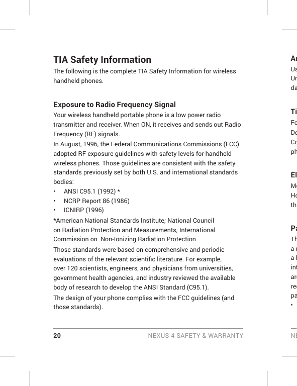 20 NEXUS 4 SAFETY &amp; WARRANTY NETIA Safety InformationThe following is the complete TIA Safety Information for wireless handheld phones. Exposure to Radio Frequency SignalYour wireless handheld portable phone is a low power radio transmitter and receiver. When ON, it receives and sends out Radio Frequency (RF) signals.In August, 1996, the Federal Communications Commissions (FCC) adopted RF exposure guidelines with safety levels for handheld wireless phones. Those guidelines are consistent with the safety standards previously set by both U.S. and international standards bodies:•  ANSI C95.1 (1992) *•  NCRP Report 86 (1986)• ICNIRP (1996)*American National Standards Institute; National Council on Radiation Protection and Measurements; International Commission on  Non-Ionizing Radiation Protection Those standards were based on comprehensive and periodic evaluations of the relevant scientiﬁ c literature. For example, over 120 scientists, engineers, and physicians from universities, government health agencies, and industry reviewed the available body of research to develop the ANSI Standard (C95.1).The design of your phone complies with the FCC guidelines (and those standards).AnUsUndaTiFoDoCophElMoHothPaTha ma hintarerecpa• 