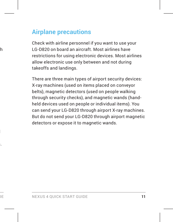 DE NEXUS 4 QUICK START GUIDE 11Airplane precautionsCheck with airline personnel if you want to use your LG-D820 on board an aircraft. Most airlines have restrictions for using electronic devices. Most airlines allow electronic use only between and not during takeoffs and landings.There are three main types of airport security devices: X-ray machines (used on items placed on conveyor belts), magnetic detectors (used on people walking through security checks), and magnetic wands (hand-held devices used on people or individual items). You can send your LG-D820 through airport X-ray machines. But do not send your LG-D820 through airport magnetic detectors or expose it to magnetic wands.h d s.