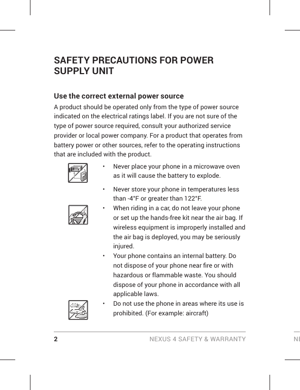 2 NEXUS 4 SAFETY &amp; WARRANTY NESAFETY PRECAUTIONS FOR POWER SUPPLY UNIT Use the correct external power source A product should be operated only from the type of power source indicated on the electrical ratings label. If you are not sure of the type of power source required, consult your authorized service provider or local power company. For a product that operates from battery power or other sources, refer to the operating instructions that are included with the product. •  Never place your phone in a microwave oven as it will cause the battery to explode.•  Never store your phone in temperatures less than -4°F or greater than 122°F. •  When riding in a car, do not leave your phone or set up the hands-free kit near the air bag. If wireless equipment is improperly installed and the air bag is deployed, you may be seriously injured.•  Your phone contains an internal battery. Do not dispose of your phone near ﬁ re or with hazardous or flammable waste. You should dispose of your phone in accordance with all applicable laws.•  Do not use the phone in areas where its use is prohibited. (For example: aircraft)