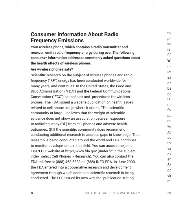 8 NEXUS 4 SAFETY &amp; WARRANTY NEConsumer Information About Radio Frequency EmissionsYour wireless phone, which contains a radio transmitter and receiver, emits radio frequency energy during use. The following consumer information addresses commonly asked questions about the health effects of wireless phones.Are wireless phones safe?Scientiﬁ c research on the subject of wireless phones and radio frequency (“RF”) energy has been conducted worldwide for many years, and continues. In the United States, the Food and Drug Administration (“FDA”) and the Federal Communications Commission (“FCC”) set policies and  procedures for wireless phones. The FDA issued a website publication on health issues related to cell phone usage where it states, “The scientiﬁ c community at large … believes that the weight of scientiﬁ c evidence does not show an association between exposure to radiofrequency (RF) from cell phones and adverse health outcomes. Still the scientiﬁ c community does recommend conducting additional research to address gaps in knowledge. That research is being conducted around the world and FDA continues to monitor developments in this ﬁ eld. You can access the joint FDA/FCC  website at http://www.fda.gov (under “c”in the subject index, select Cell Phones &gt; Research). You can also contact the FDA toll-free at (888) 463-6332 or  (888) INFO-FDA. In June 2000, the FDA entered into a cooperative research and development agreement through which additional scientiﬁ c research is being conducted. The FCC issued its own website  publication stating thphincis FCWhIn Prsaa wbedois mefoporeqwaAltacthvaa canSAgovisat 
