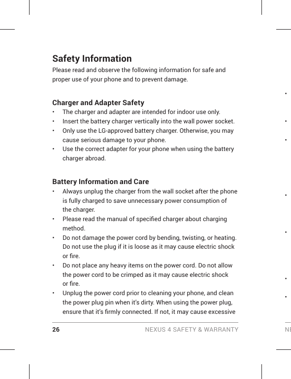 26 NEXUS 4 SAFETY &amp; WARRANTY NESafety InformationPlease read and observe the following information for safe and proper use of your phone and to prevent damage. Charger and Adapter Safety•  The charger and adapter are intended for indoor use only.•  Insert the battery charger vertically into the wall power socket.•   Only use the LG-approved battery charger. Otherwise, you may cause serious damage to your phone.•  Use the correct adapter for your phone when using the battery charger abroad.Battery Information and Care•  Always unplug the charger from the wall socket after the phone is fully charged to save unnecessary power consumption of the charger.•  Please read the manual of speciﬁ ed charger about charging method.•  Do not damage the power cord by bending, twisting, or heating. Do not use the plug if it is loose as it may cause electric shock or ﬁ re.•  Do not place any heavy items on the power cord. Do not allow the power cord to be crimped as it may cause electric shock or ﬁ re.•  Unplug the power cord prior to cleaning your phone, and clean the power plug pin when it’s dirty. When using the power plug, ensure that it’s ﬁ rmly connected. If not, it may cause excessive • • • • • • • 