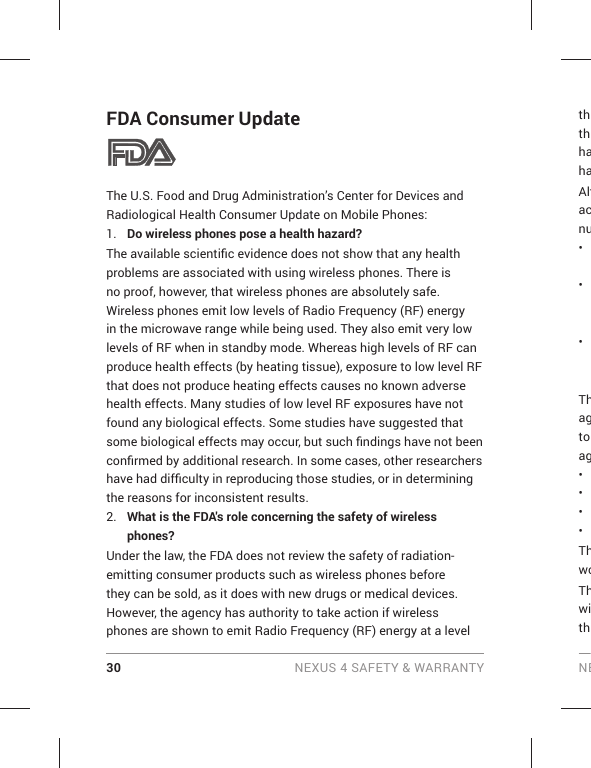 30 NEXUS 4 SAFETY &amp; WARRANTY NEFDA Consumer UpdateThe U.S. Food and Drug Administration’s Center for Devices and Radiological Health Consumer Update on Mobile Phones:1.  Do wireless phones pose a health hazard?The available scientiﬁ c evidence does not show that any health problems are associated with using wireless phones. There is no proof, however, that wireless phones are absolutely safe. Wireless phones emit low levels of Radio Frequency (RF) energy in the microwave range while being used. They also emit very low levels of RF when in standby mode. Whereas high levels of RF can produce health effects (by heating tissue), exposure to low level RF that does not produce heating effects causes no known adverse health effects. Many studies of low level RF exposures have not found any biological effects. Some studies have suggested that some biological effects may occur, but such ﬁ ndings have not been conﬁ rmed by additional research. In some cases, other researchers have had difﬁ culty in reproducing those studies, or in determining the reasons for inconsistent results.2.  What is the FDA&apos;s role concerning the safety of wireless phones?Under the law, the FDA does not review the safety of radiation-emitting consumer products such as wireless phones before they can be sold, as it does with new drugs or medical devices. However, the agency has authority to take action if wireless phones are shown to emit Radio Frequency (RF) energy at a level ththhahaAltacnu• • • Thagto ag• • • • ThwoThwith