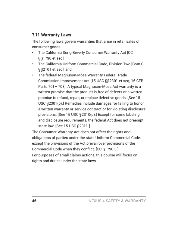 46 NEXUS 4 SAFETY &amp; WARRANTY7.11 Warranty Laws The following laws govern warranties that arise in retail sales of consumer goods: •  The California Song-Beverly Consumer Warranty Act [CC §§1790 et seq], •  The California Uniform Commercial Code, Division Two [Com C §§2101 et seq], and •  The federal Magnuson-Moss Warranty Federal Trade Commission Improvement Act [15 USC §§2301 et seq; 16 CFR Parts 701– 703]. A typical Magnuson-Moss Act warranty is a written promise that the product is free of defects or a written promise to refund, repair, or replace defective goods. [See 15 USC §2301(6).] Remedies include damages for failing to honor a written warranty or service contract or for violating disclosure provisions. [See 15 USC §2310(d).] Except for some labeling and disclosure requirements, the federal Act does not preempt state law. [See 15 USC §2311.] The Consumer Warranty Act does not affect the rights and obligations of parties under the state Uniform Commercial Code, except the provisions of the Act prevail over provisions of the Commercial Code when they conflict. [CC §1790.3.] For purposes of small claims actions, this course will focus on rights and duties under the state laws. 