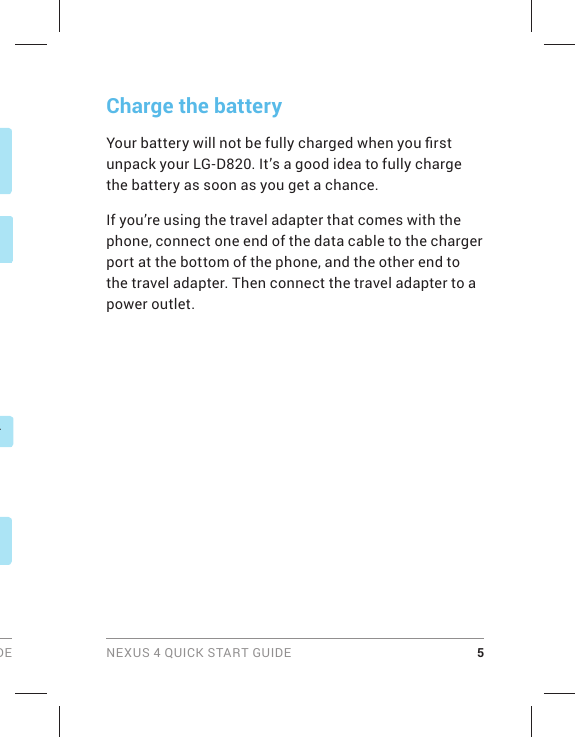 DE NEXUS 4 QUICK START GUIDE 5Charge the batteryYour battery will not be fully charged when you ﬁ rst unpack your LG-D820. It’s a good idea to fully charge the battery as soon as you get a chance.If you’re using the travel adapter that comes with the phone, connect one end of the data cable to the charger port at the bottom of the phone, and the other end to the travel adapter. Then connect the travel adapter to a power outlet.r