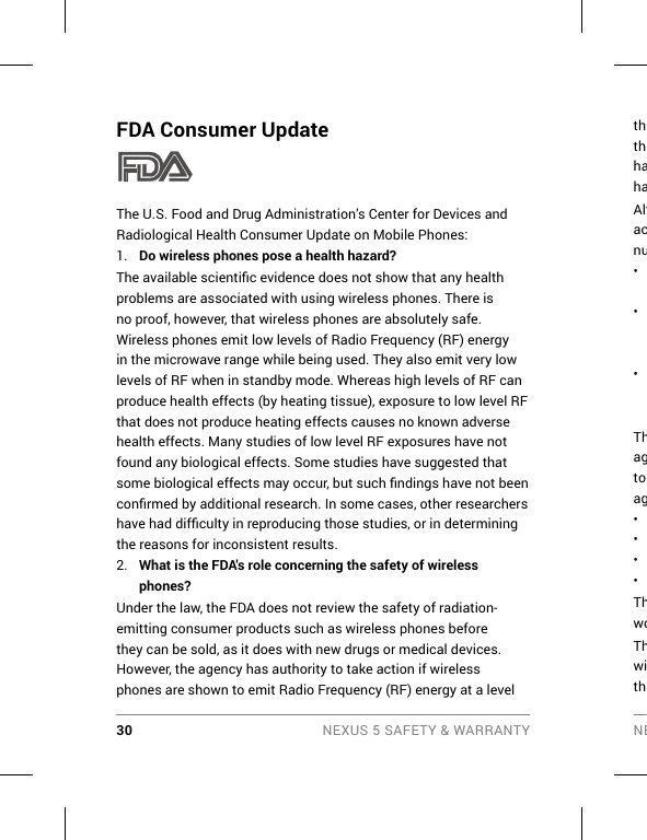 30 NEXUS 5 SAFETY &amp; WARRANTY NEFDA Consumer UpdateThe U.S. Food and Drug Administration’s Center for Devices and Radiological Health Consumer Update on Mobile Phones:1.  Do wireless phones pose a health hazard?The available scientiﬁ c evidence does not show that any health problems are associated with using wireless phones. There is no proof, however, that wireless phones are absolutely safe. Wireless phones emit low levels of Radio Frequency (RF) energy in the microwave range while being used. They also emit very low levels of RF when in standby mode. Whereas high levels of RF can produce health effects (by heating tissue), exposure to low level RF that does not produce heating effects causes no known adverse health effects. Many studies of low level RF exposures have not found any biological effects. Some studies have suggested that some biological effects may occur, but such ﬁ ndings have not been conﬁ rmed by additional research. In some cases, other researchers have had difﬁ culty in reproducing those studies, or in determining the reasons for inconsistent results.2.  What is the FDA&apos;s role concerning the safety of wireless phones?Under the law, the FDA does not review the safety of radiation-emitting consumer products such as wireless phones before they can be sold, as it does with new drugs or medical devices. However, the agency has authority to take action if wireless phones are shown to emit Radio Frequency (RF) energy at a level ththhahaAltacnu• • • Thagto ag• • • • ThwoThwith