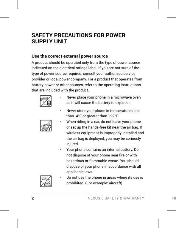 2 NEXUS 5 SAFETY &amp; WARRANTY NESAFETY PRECAUTIONS FOR POWER SUPPLY UNIT Use the correct external power source A product should be operated only from the type of power source indicated on the electrical ratings label. If you are not sure of the type of power source required, consult your authorized service provider or local power company. For a product that operates from battery power or other sources, refer to the operating instructions that are included with the product. •  Never place your phone in a microwave oven as it will cause the battery to explode.•  Never store your phone in temperatures less than -4°F or greater than 122°F. •  When riding in a car, do not leave your phone or set up the hands-free kit near the air bag. If wireless equipment is improperly installed and the air bag is deployed, you may be seriously injured.•  Your phone contains an internal battery. Do not dispose of your phone near ﬁ re or with hazardous or flammable waste. You should dispose of your phone in accordance with all applicable laws.•  Do not use the phone in areas where its use is prohibited. (For example: aircraft)