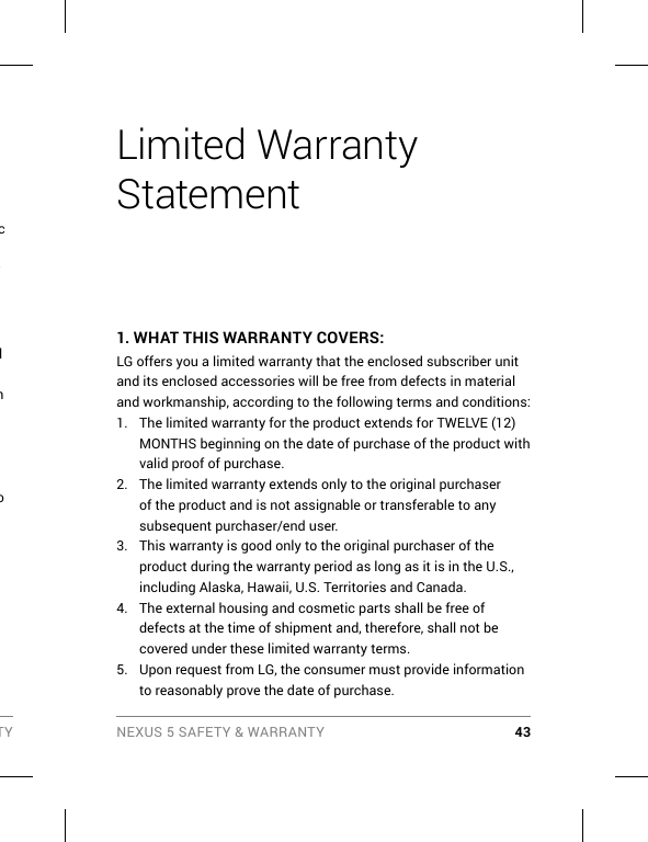 TY NEXUS 5 SAFETY &amp; WARRANTY 43c r l h o Limited Warranty Statement1.  WHAT THIS WARRANTY COVERS:LG offers you a limited warranty that the enclosed subscriber unit and its enclosed accessories will be free from defects in material and workmanship, according to the following terms and conditions:1.  The limited warranty for the product extends for TWELVE (12) MONTHS beginning on the date of purchase of the product with valid proof of purchase.2.  The limited warranty extends only to the original purchaser of the product and is not assignable or transferable to any subsequent purchaser/end user.3.  This warranty is good only to the original purchaser of the product during the warranty period as long as it is in the U.S., including Alaska, Hawaii, U.S. Territories and Canada.4.  The external housing and cosmetic parts shall be free of defects at the time of shipment and, therefore, shall not be covered under these limited warranty terms.5.  Upon request from LG, the consumer must provide information to reasonably prove the date of purchase.