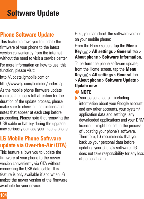 104Phone Software UpdateThis feature allows you to update the firmware of your phone to the latest version conveniently from the internet without the need to visit a service center. For more information on how to use  this function, please visit:http://update.lgmobile.com orhttp://www.lg.com/common/ index.jsp. As the mobile phone firmware update requires the user’s full attention for the duration of the update process, please make sure to check all instructions and notes that appear at each step before proceeding. Please note that removing the USB cable or battery during the upgrade may seriously damage your mobile phone.LG Mobile Phone Software update via Over-the-Air (OTA)This feature allows you to update the firmware of your phone to the newer version conveniently via OTA without connecting the USB data cable. This feature is only available if and when LG makes the newer version of the firmware available for your device.   First, you can check the software version on your mobile phone:From the Home screen, tap the Menu Key  &gt; All settings &gt; General tab &gt; About phone &gt; Software information.To perform the phone software update, from the Home screen, tap the Menu Key  &gt; All settings &gt; General tab &gt; About phone &gt; Software Update &gt; Update now.% NOTE  Your personal data—including information about your Google account and any other accounts, your system/application data and settings, any downloaded applications and your DRM licence —might be lost in the process of updating your phone&apos;s software. Therefore, LG recommends that you back up your personal data before updating your phone&apos;s software. LG does not take responsibility for any loss of personal data.Software Update