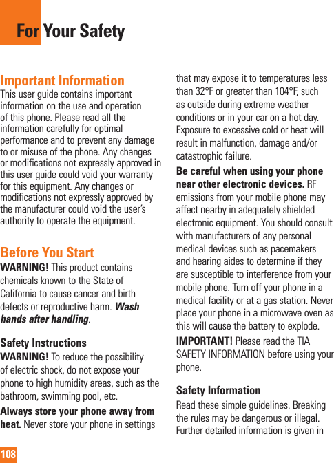 108For Your SafetyImportant InformationThis user guide contains important information on the use and operation of this phone. Please read all the information carefully for optimal performance and to prevent any damage to or misuse of the phone. Any changes or modifications not expressly approved in this user guide could void your warranty for this equipment. Any changes or modifications not expressly approved by the manufacturer could void the user’s authority to operate the equipment.Before You StartWARNING! This product contains chemicals known to the State of California to cause cancer and birth defects or reproductive harm. Wash hands after handling.Safety InstructionsWARNING! To reduce the possibility of electric shock, do not expose your phone to high humidity areas, such as the bathroom, swimming pool, etc.Always store your phone away from heat. Never store your phone in settings that may expose it to temperatures less than 32°F or greater than 104°F, such as outside during extreme weather conditions or in your car on a hot day. Exposure to excessive cold or heat will result in malfunction, damage and/or catastrophic failure.Be careful when using your phone near other electronic devices. RF emissions from your mobile phone may affect nearby in adequately shielded electronic equipment. You should consult with manufacturers of any personal medical devices such as pacemakers and hearing aides to determine if they are susceptible to interference from your mobile phone. Turn off your phone in a medical facility or at a gas station. Never place your phone in a microwave oven as this will cause the battery to explode.IMPORTANT! Please read the TIA SAFETY INFORMATION before using your phone.Safety InformationRead these simple guidelines. Breaking the rules may be dangerous or illegal. Further detailed information is given in 