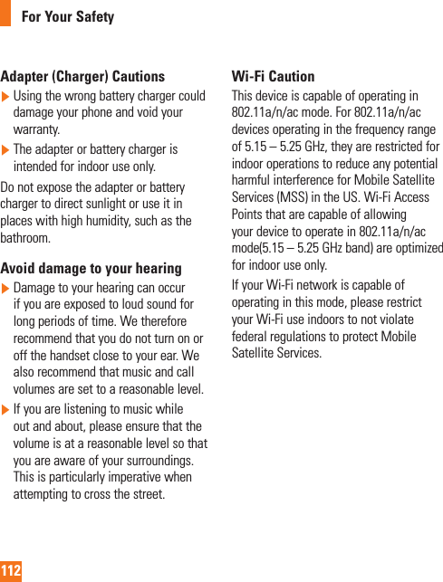 112For Your SafetyAdapter (Charger) Cautions  Using the wrong battery charger could damage your phone and void your warranty.  The adapter or battery charger is intended for indoor use only.Do not expose the adapter or battery charger to direct sunlight or use it in places with high humidity, such as the bathroom.Avoid damage to your hearing  Damage to your hearing can occur if you are exposed to loud sound for long periods of time. We therefore recommend that you do not turn on or off the handset close to your ear. We also recommend that music and call volumes are set to a reasonable level.  If you are listening to music while out and about, please ensure that the volume is at a reasonable level so that you are aware of your surroundings. This is particularly imperative when attempting to cross the street.Wi-Fi CautionThis device is capable of operating in 802.11a/n/ac mode. For 802.11a/n/ac devices operating in the frequency range of 5.15 – 5.25 GHz, they are restricted for indoor operations to reduce any potential harmful interference for Mobile Satellite Services (MSS) in the US. Wi-Fi Access Points that are capable of allowing your device to operate in 802.11a/n/ac mode(5.15 – 5.25 GHz band) are optimized for indoor use only.If your Wi-Fi network is capable of operating in this mode, please restrict your Wi-Fi use indoors to not violate federal regulations to protect Mobile Satellite Services.