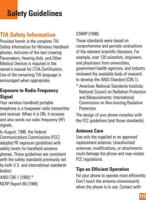 113TIA Safety InformationProvided herein is the complete TIA Safety Information for Wireless Handheld phones. Inclusion of the text covering Pacemakers, Hearing Aids, and Other Medical Devices is required in the owner’s manual for CTIA Certification. Use of the remaining TIA language is encouraged when appropriate.Exposure to Radio Frequency SignalYour wireless handheld portable telephone is a lowpower radio transmitter and receiver. When it is ON, it receives and also sends out radio frequency (RF) signals.In August, 1996, the Federal Communications Commissions (FCC) adopted RF exposure guidelines with safety levels for handheld wireless phones. Those guidelines are consistent with the safety standards previously set by both U.S. and international standards bodies:ANSI C95.1 (1992) *NCRP Report 86 (1986)ICNIRP (1996)Those standards were based on comprehensive and periodic evaluations of the relevant scientific literature. For example, over 120 scientists, engineers, and physicians from universities, government health agencies, and industry reviewed the available body of research to develop the ANSI Standard (C95.1).*  American National Standards Institute; National Council on Radiation Protection and Measurements; International Commission on Non-Ionizing Radiation ProtectionThe design of your phone complies with the FCC guidelines (and those standards).Antenna CareUse only the supplied or an approved replacement antenna. Unauthorized antennas, modifications, or attachments could damage the phone and may violate FCC regulations.Tips on Efficient OperationFor your phone to operate most efficiently: Don’t touch the antenna unnecessarily when the phone is in use. Contact with Safety Guidelines