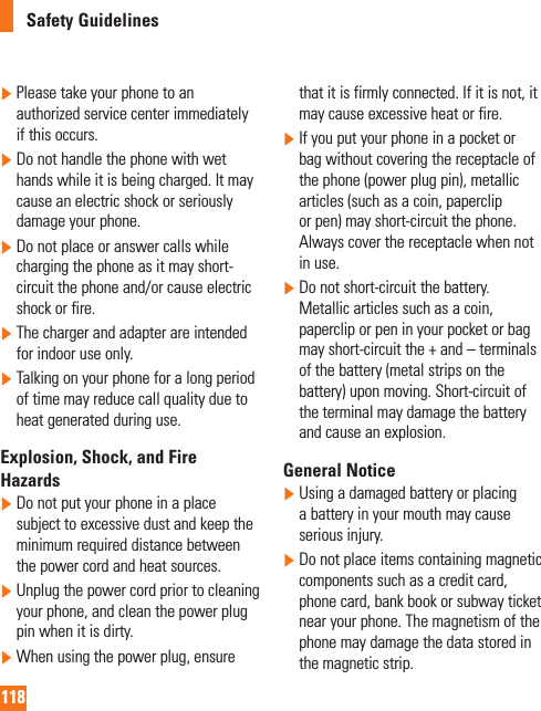 118Safety Guidelines  Please take your phone to an authorized service center immediately if this occurs.  Do not handle the phone with wet hands while it is being charged. It may cause an electric shock or seriously damage your phone.  Do not place or answer calls while charging the phone as it may short-circuit the phone and/or cause electric shock or fire.  The charger and adapter are intended for indoor use only.  Talking on your phone for a long period of time may reduce call quality due to heat generated during use.Explosion, Shock, and Fire Hazards  Do not put your phone in a place subject to excessive dust and keep the minimum required distance between the power cord and heat sources.  Unplug the power cord prior to cleaning your phone, and clean the power plug pin when it is dirty.  When using the power plug, ensure that it is firmly connected. If it is not, it may cause excessive heat or fire.  If you put your phone in a pocket or bag without covering the receptacle of the phone (power plug pin), metallic articles (such as a coin, paperclip or pen) may short-circuit the phone. Always cover the receptacle when not in use.  Do not short-circuit the battery. Metallic articles such as a coin, paperclip or pen in your pocket or bag may short-circuit the + and – terminals of the battery (metal strips on the battery) upon moving. Short-circuit of the terminal may damage the battery and cause an explosion.General Notice  Using a damaged battery or placing a battery in your mouth may cause serious injury.  Do not place items containing magnetic components such as a credit card, phone card, bank book or subway ticket near your phone. The magnetism of the phone may damage the data stored in the magnetic strip.