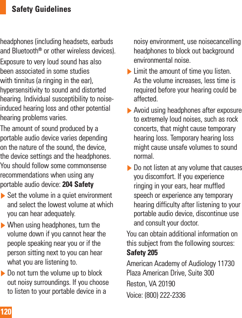 120Safety Guidelinesheadphones (including headsets, earbuds and Bluetooth® or other wireless devices).Exposure to very loud sound has also been associated in some studies with tinnitus (a ringing in the ear), hypersensitivity to sound and distorted hearing. Individual susceptibility to noise-induced hearing loss and other potential hearing problems varies.The amount of sound produced by a portable audio device varies depending on the nature of the sound, the device, the device settings and the headphones. You should follow some commonsense recommendations when using any portable audio device: 204 Safety  Set the volume in a quiet environment and select the lowest volume at which you can hear adequately.  When using headphones, turn the volume down if you cannot hear the people speaking near you or if the person sitting next to you can hear what you are listening to.  Do not turn the volume up to block out noisy surroundings. If you choose to listen to your portable device in a noisy environment, use noisecancelling headphones to block out background environmental noise.  Limit the amount of time you listen. As the volume increases, less time is required before your hearing could be affected.  Avoid using headphones after exposure to extremely loud noises, such as rock concerts, that might cause temporary hearing loss. Temporary hearing loss might cause unsafe volumes to sound normal.  Do not listen at any volume that causes you discomfort. If you experience ringing in your ears, hear muffled speech or experience any temporary hearing difficulty after listening to your portable audio device, discontinue use and consult your doctor.You can obtain additional information on this subject from the following sources:  Safety 205American Academy of Audiology 11730 Plaza American Drive, Suite 300Reston, VA 20190Voice: (800) 222-2336