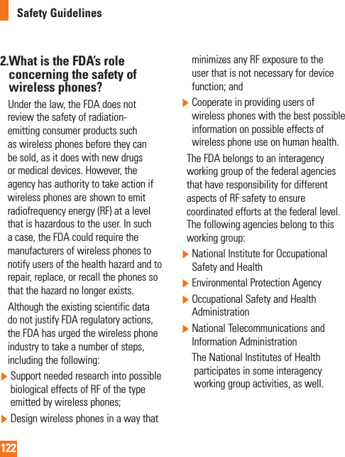 122Safety Guidelines2. What is the FDA’s role concerning the safety of wireless phones?     Under the law, the FDA does not review the safety of radiation-emitting consumer products such as wireless phones before they can be sold, as it does with new drugs or medical devices. However, the agency has authority to take action if wireless phones are shown to emit radiofrequency energy (RF) at a level that is hazardous to the user. In such a case, the FDA could require the manufacturers of wireless phones to notify users of the health hazard and to repair, replace, or recall the phones so that the hazard no longer exists.     Although the existing scientific data do not justify FDA regulatory actions, the FDA has urged the wireless phone industry to take a number of steps, including the following:  Support needed research into possible biological effects of RF of the type emitted by wireless phones;  Design wireless phones in a way that minimizes any RF exposure to the user that is not necessary for device function; and  Cooperate in providing users of wireless phones with the best possible information on possible effects of wireless phone use on human health.    The FDA belongs to an interagency working group of the federal agencies that have responsibility for different aspects of RF safety to ensure coordinated efforts at the federal level. The following agencies belong to this working group:  National Institute for Occupational Safety and Health  Environmental Protection Agency  Occupational Safety and Health Administration  National Telecommunications and Information Administration       The National Institutes of Health participates in some interagency working group activities, as well.