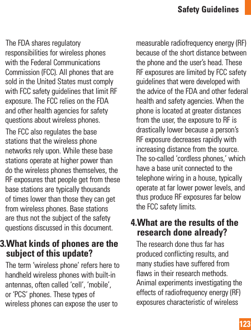 123Safety Guidelines     The FDA shares regulatory responsibilities for wireless phones with the Federal Communications Commission (FCC). All phones that are sold in the United States must comply with FCC safety guidelines that limit RF exposure. The FCC relies on the FDA and other health agencies for safety questions about wireless phones.     The FCC also regulates the base stations that the wireless phone networks rely upon. While these base stations operate at higher power than do the wireless phones themselves, the RF exposures that people get from these base stations are typically thousands of times lower than those they can get from wireless phones. Base stations are thus not the subject of the safety questions discussed in this document.3. What kinds of phones are the subject of this update?     The term ‘wireless phone’ refers here to handheld wireless phones with built-in antennas, often called ‘cell’, ‘mobile’, or ‘PCS’ phones. These types of wireless phones can expose the user to measurable radiofrequency energy (RF) because of the short distance between the phone and the user’s head. These RF exposures are limited by FCC safety guidelines that were developed with the advice of the FDA and other federal health and safety agencies. When the phone is located at greater distances from the user, the exposure to RF is drastically lower because a person’s RF exposure decreases rapidly with increasing distance from the source. The so-called ‘cordless phones,’ which have a base unit connected to the telephone wiring in a house, typically operate at far lower power levels, and thus produce RF exposures far below the FCC safety limits.4. What are the results of the research done already?    The research done thus far has produced conflicting results, and many studies have suffered from flaws in their research methods. Animal experiments investigating the effects of radiofrequency energy (RF) exposures characteristic of wireless 