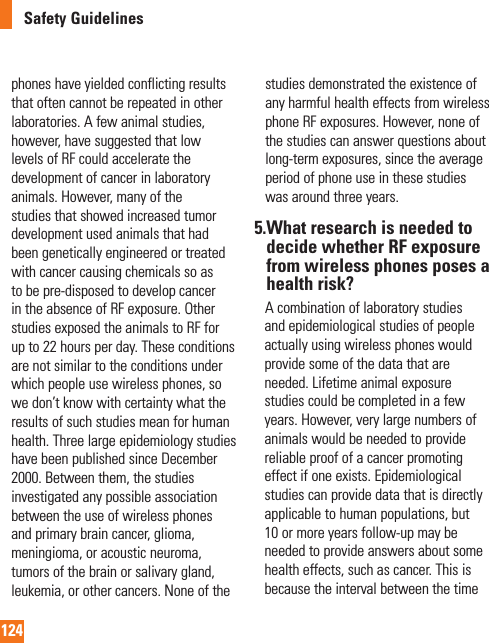 124Safety Guidelinesphones have yielded conflicting results that often cannot be repeated in other laboratories. A few animal studies, however, have suggested that low levels of RF could accelerate the development of cancer in laboratory animals. However, many of the studies that showed increased tumor development used animals that had been genetically engineered or treated with cancer causing chemicals so as to be pre-disposed to develop cancer in the absence of RF exposure. Other studies exposed the animals to RF for up to 22 hours per day. These conditions are not similar to the conditions under which people use wireless phones, so we don’t know with certainty what the results of such studies mean for human health. Three large epidemiology studies have been published since December 2000. Between them, the studies investigated any possible association between the use of wireless phones and primary brain cancer, glioma, meningioma, or acoustic neuroma, tumors of the brain or salivary gland, leukemia, or other cancers. None of the studies demonstrated the existence of any harmful health effects from wireless phone RF exposures. However, none of the studies can answer questions about long-term exposures, since the average period of phone use in these studies was around three years.5. What research is needed to decide whether RF exposure from wireless phones poses a health risk?     A combination of laboratory studies and epidemiological studies of people actually using wireless phones would provide some of the data that are needed. Lifetime animal exposure studies could be completed in a few years. However, very large numbers of animals would be needed to provide reliable proof of a cancer promoting effect if one exists. Epidemiological studies can provide data that is directly applicable to human populations, but 10 or more years follow-up may be needed to provide answers about some health effects, such as cancer. This is because the interval between the time 
