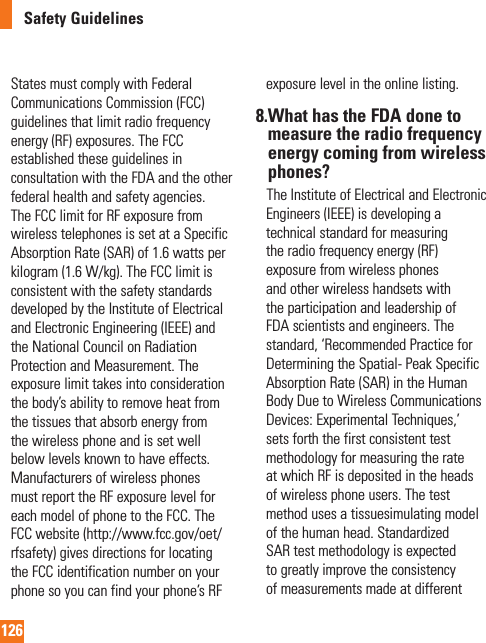 126Safety GuidelinesStates must comply with Federal Communications Commission (FCC) guidelines that limit radio frequency energy (RF) exposures. The FCC established these guidelines in consultation with the FDA and the other federal health and safety agencies. The FCC limit for RF exposure from wireless telephones is set at a Specific Absorption Rate (SAR) of 1.6 watts per kilogram (1.6 W/kg). The FCC limit is consistent with the safety standards developed by the Institute of Electrical and Electronic Engineering (IEEE) and the National Council on Radiation Protection and Measurement. The exposure limit takes into consideration the body’s ability to remove heat from the tissues that absorb energy from the wireless phone and is set well below levels known to have effects. Manufacturers of wireless phones must report the RF exposure level for each model of phone to the FCC. The FCC website (http://www.fcc.gov/oet/rfsafety) gives directions for locating the FCC identification number on your phone so you can find your phone’s RF exposure level in the online listing.8. What has the FDA done to measure the radio frequency energy coming from wireless phones?     The Institute of Electrical and Electronic Engineers (IEEE) is developing a technical standard for measuring the radio frequency energy (RF) exposure from wireless phones and other wireless handsets with the participation and leadership of FDA scientists and engineers. The standard, ‘Recommended Practice for Determining the Spatial- Peak Specific Absorption Rate (SAR) in the Human Body Due to Wireless Communications Devices: Experimental Techniques,’ sets forth the first consistent test methodology for measuring the rate at which RF is deposited in the heads of wireless phone users. The test method uses a tissuesimulating model of the human head. Standardized SAR test methodology is expected to greatly improve the consistency of measurements made at different 