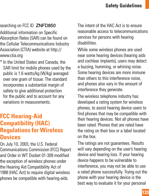 133Safety Guidelinessearching on FCC ID ZNFXXXXAdditional information on Specific Absorption Rates (SAR) can be found on the Cellular Telecommunications Industry Association (CTIA) website at http://www.ctia.org*  In the United States and Canada, the SAR limit for mobile phones used by the public is 1.6 watts/kg (W/kg) averaged over one gram of tissue. The standard incorporates a substantial margin of safety to give additional protection for the public and to account for any variations in measurements.FCC Hearing-Aid Compatibility (HAC) Regulations for Wireless DevicesOn July 10, 2003, the U.S. Federal Communications Commission (FCC) Report and Order in WT Docket 01-309 modified the exception of wireless phones under the Hearing Aid Compatibility Act of 1988 (HAC Act) to require digital wireless phones be compatible with hearing-aids. The intent of the HAC Act is to ensure reasonable access to telecommunications services for persons with hearing disabilities. While some wireless phones are used near some hearing devices (hearing aids and cochlear implants), users may detect a buzzing, humming, or whining noise. Some hearing devices are more immune than others to this interference noise, and phones also vary in the amount of interference they generate.The wireless telephone industry has developed a rating system for wireless phones, to assist hearing device users to find phones that may be compatible with their hearing devices. Not all phones have been rated. Phones that are rated have the rating on their box or a label located on the box.The ratings are not guarantees. Results will vary depending on the user’s hearing device and hearing loss. If your hearing device happens to be vulnerable to interference, you may not be able to use a rated phone successfully. Trying out the phone with your hearing device is the best way to evaluate it for your personal ZNFD850