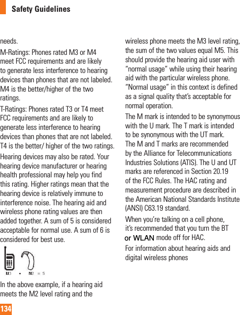 134Safety Guidelinesneeds.M-Ratings: Phones rated M3 or M4 meet FCC requirements and are likely to generate less interference to hearing devices than phones that are not labeled. M4 is the better/higher of the two ratings.T-Ratings: Phones rated T3 or T4 meet FCC requirements and are likely to generate less interference to hearing devices than phones that are not labeled. T4 is the better/ higher of the two ratings.Hearing devices may also be rated. Your hearing device manufacturer or hearing health professional may help you find this rating. Higher ratings mean that the hearing device is relatively immune to interference noise. The hearing aid and wireless phone rating values are then added together. A sum of 5 is considered acceptable for normal use. A sum of 6 is considered for best use.In the above example, if a hearing aid meets the M2 level rating and the wireless phone meets the M3 level rating, the sum of the two values equal M5. This should provide the hearing aid user with “normal usage” while using their hearing aid with the particular wireless phone. “Normal usage” in this context is defined as a signal quality that’s acceptable for normal operation.The M mark is intended to be synonymous with the U mark. The T mark is intended to be synonymous with the UT mark. The M and T marks are recommended by the Alliance for Telecommunications Industries Solutions (ATIS). The U and UT marks are referenced in Section 20.19 of the FCC Rules. The HAC rating and measurement procedure are described in the American National Standards Institute (ANSI) C63.19 standard. When you’re talking on a cell phone, it’s recommended that you turn the BT (Bluetooth) mode off for HAC.For information about hearing aids and digital wireless phones or WLAN