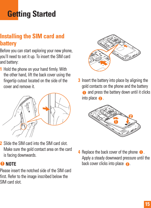15Installing the SIM card and batteryBefore you can start exploring your new phone, you’ll need to set it up. To insert the SIM card and battery: 1  Hold the phone on your hand firmly. With the other hand, lift the back cover using the fingertip cutout located on the side of the cover and remove it.2  Slide the SIM card into the SIM card slot. Make sure the gold contact area on the card is facing downwards.% NOTEPlease insert the notched side of the SIM card first. Refer to the image inscribed below the SIM card slot.3  Insert the battery into place by aligning the gold contacts on the phone and the battery  and press the battery down until it clicks into place  .4  Replace the back cover of the phone  . Apply a steady downward pressure until the back cover clicks into place  .Getting Started